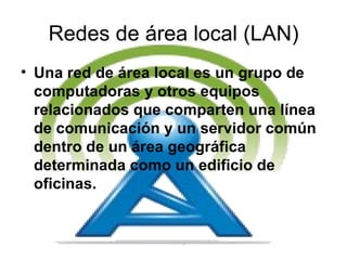 Redes de área local (LAN) Una red de área local es un grupo de computadoras y otros equipos relacionados que comparten una línea de comunicación y un servidor común dentro de un área geográfica determinada como un edificio de oficinas.  