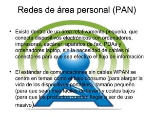 Redes de área personal (PAN)  Existe dentro de un área relativamente pequeña, que conecta dispositivos electrónicos con ordenadores, impresoras, escáner, aparatos de fax, PDAs y ordenadores laptop, sin la necesidad de cables ni conectores para que sea efectivo el flujo de información  El estándar de comunicaciones sin cables WPAN se centra en temas como el bajo consumo (para alargar la vida de los dispositivos portátiles), tamaño pequeño (para que sean más fáciles de llevar) y costos bajos (para que los   productos puedan llegar a ser de uso masivo ).  