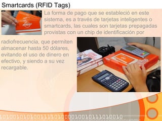 Smartcards (RFID Tags)
La forma de pago que se estableció en este
sistema, es a través de tarjetas inteligentes o
smartcards, las cuales son tarjetas prepagadas
provistas con un chip de identificación por
radiofrecuencia, que permiten
almacenar hasta 50 dólares,
evitando el uso de dinero en
efectivo, y siendo a su vez
recargable.
 