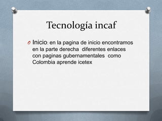 Tecnología incaf
O Inicio: en la pagina de inicio encontramos
en la parte derecha diferentes enlaces
con paginas gubernamentales como
Colombia aprende icetex