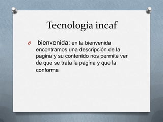 Tecnología incaf
O bienvenida: en la bienvenida
encontramos una descripción de la
pagina y su contenido nos permite ver
de que se trata la pagina y que la
conforma