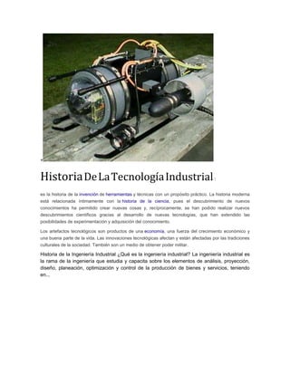 +
HistoriaDeLaTecnologíaIndustrial:
es la historia de la invención de herramientas y técnicas con un propósito práctico. La historia moderna
está relacionada íntimamente con la historia de la ciencia, pues el descubrimiento de nuevos
conocimientos ha permitido crear nuevas cosas y, recíprocamente, se han podido realizar nuevos
descubrimientos científicos gracias al desarrollo de nuevas tecnologías, que han extendido las
posibilidades de experimentación y adquisición del conocimiento.
Los artefactos tecnológicos son productos de una economía, una fuerza del crecimiento económico y
una buena parte de la vida. Las innovaciones tecnológicas afectan y están afectadas por las tradiciones
culturales de la sociedad. También son un medio de obtener poder militar.
Historia de la Ingeniería Industrial ¿Qué es la ingeniería industrial? La ingeniería industrial es
la rama de la ingeniería que estudia y capacita sobre los elementos de análisis, proyección,
diseño, planeación, optimización y control de la producción de bienes y servicios, teniendo
en...
 