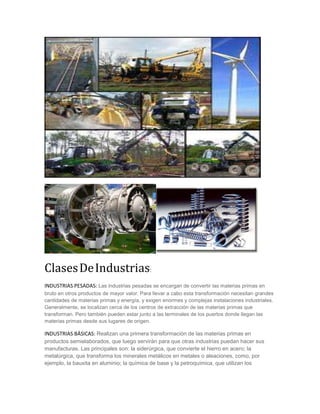 ClasesDeIndustrias:
INDUSTRIAS PESADAS: Las industrias pesadas se encargan de convertir las materias primas en
bruto en otros productos de mayor valor. Para llevar a cabo esta transformación necesitan grandes
cantidades de materias primas y energía, y exigen enormes y complejas instalaciones industriales.
Generalmente, se localizan cerca de los centros de extracción de las materias primas que
transforman. Pero también pueden estar junto a las terminales de los puertos donde llegan las
materias primas desde sus lugares de origen.
INDUSTRIAS BÁSICAS: Realizan una primera transformación de las materias primas en
productos semielaborados, que luego servirán para que otras industrias puedan hacer sus
manufacturas. Las principales son: la siderúrgica, que convierte el hierro en acero; la
metalúrgica, que transforma los minerales metálicos en metales o aleaciones, como, por
ejemplo, la bauxita en aluminio; la química de base y la petroquímica, que utilizan los
 