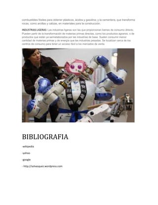 combustibles fósiles para obtener plásticos, ácidos y gasolina; y la cementera, que transforma
rocas, como arcillas y calizas, en materiales para la construcción.
INDUSTRIAS LIGERAS: Las industrias ligeras son las que proporcionan bienes de consumo directo.
Pueden partir de la transformación de materias primas directas, como los productos agrarios, o de
productos que están ya semielaborados por las industrias de base. Suelen consumir menor
cantidad de materias primas y de energía que las industrias pesadas. Se localizan cerca de los
centros de consumo para tener un acceso fácil a los mercados de venta.
BIBLIOGRAFIA:
-wikipedia
-yahoo
-google
- http://solvasquez.wordpress.com
 