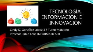 TECNOLOGÍA,
INFORMACIÓN E
INNOVACIÓN
Cindy D. González López 3 F Turno Matutino
Profesor Pablo León INFORMATICA III
 