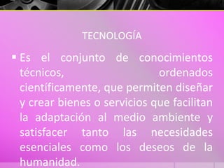 TECNOLOGÍA
 Es el conjunto de conocimientos
técnicos, ordenados
científicamente, que permiten diseñar
y crear bienes o servicios que facilitan
la adaptación al medio ambiente y
satisfacer tanto las necesidades
esenciales como los deseos de la
humanidad.
 