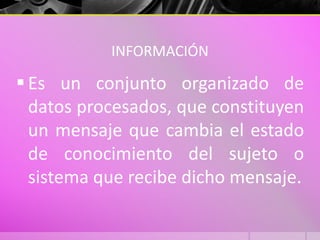 INFORMACIÓN
 Es un conjunto organizado de
datos procesados, que constituyen
un mensaje que cambia el estado
de conocimiento del sujeto o
sistema que recibe dicho mensaje.
 