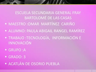 ESCUELA SECUNDARIA GENERAL FRAY
BARTOLOMÉ DE LAS CASAS
 MAESTRO :OMAR MARTÍNEZ CARIÑO
 ALUMNO: PAULA ABIGAIL RANGEL RAMÍREZ
 TRABAJO :TECNOLOGÍA, INFORMACIÓN E
INNOVACIÓN
 GRUPO :A
 GRADO: 3
 ACATLÁN DE OSORIO PUEBLA
 