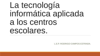 La tecnología
informática aplicada
a los centros
escolares.
L.E.P. RODRIGO CAMPOS ESTRADA.
 