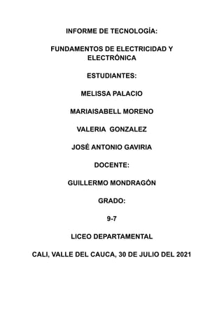 INFORME DE TECNOLOGÍA:
FUNDAMENTOS DE ELECTRICIDAD Y
ELECTRÓNICA
ESTUDIANTES:
MELISSA PALACIO
MARIAISABELL MORENO
VALERIA GONZALEZ
JOSÉ ANTONIO GAVIRIA
DOCENTE:
GUILLERMO MONDRAGÓN
GRADO:
9-7
LICEO DEPARTAMENTAL
CALI, VALLE DEL CAUCA, 30 DE JULIO DEL 2021
 
