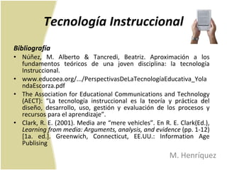 Tecnología Instruccional Bibliografía Núñez, M. Alberto & Tancredi, Beatriz. Aproximación a los fundamentos teóricos de una joven disciplina: la tecnología Instruccional.  www.educoea.org/.../PerspectivasDeLaTecnologíaEducativa_YolandaEscorza.pdf The Association for Educational Communications and Technology (AECT): “La tecnología instruccional es la teoría y práctica del diseño, desarrollo, uso, gestión y evaluación de los procesos y recursos para el aprendizaje”. Clark, R. E. (2001). Media are “mere vehicles”. En R. E. Clark(Ed.),  Learning from media: Arguments, analysis, and evidence  (pp. 1-12) [1a. ed.]. Greenwich, Connecticut, EE.UU.: Information Age Publising M. Henríquez 