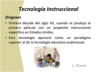 Tecnología Instruccional Orígenes Primera década del siglo XX, cuando se produjo la primera película con un propósito instruccional específico en Estados Unidos.  Esta tecnología apareció como un paradigma superior al de la tecnología educativa audiovisual. L. Chanis 