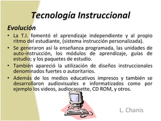 Tecnología Instruccional Evolución  La T.I. fomentó el aprendizaje independiente y al propio ritmo del estudiante, (sistema instrucción personalizada). Se generaron así la enseñanza programada, las unidades de auto-instrucción, los módulos de aprendizaje, guías de estudio; y los paquetes de estudio. También apareció la utilización de diseños instruccionales denominados fuertes o autoritarios. Además de los medios educativos impresos y también se desarrollaron audiovisuales e informatizados como por ejemplo los videos, audiocassette, CD ROM, y otros. L. Chanis 