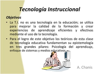 Tecnología Instruccional Objetivos La T.I. no es una tecnología en la educación; se utiliza para mejorar la calidad de la formación y crear experiencias de aprendizaje eficientes y efectivas mediante el uso de la tecnología. Para el logro de este objetivo los teóricos de esta clase de tecnología educativa fundamentan su epistemología en tres grandes pilares: Psicología del aprend izaje, enfoque de sistemas y medios educativos. A. Chanis 