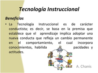 Tecnología Instruccional Beneficios La Tecnología Instruccional es de carácter conductista; es decir, se basa en la premisa que establece que el  aprendizaje implica adoptar una nueva conducta que refleja un cambio permanente en el comportamiento, el cual incorpora conocimientos, habilidades, hábitos, capacidades y actitudes.  A. Chanis 