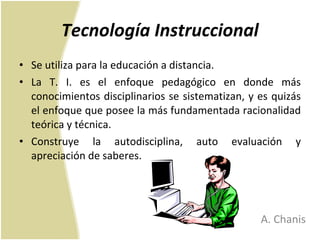 Tecnología Instruccional Se utiliza para la educación a distancia.  La T. I. es el enfoque pedagógico en donde más conocimientos disciplinarios se sistematizan, y es quizás el enfoque que posee la más fundamentada racionalidad teórica y técnica. Construye la autodisciplina, auto evaluación y apreciación de saberes.  A. Chanis 