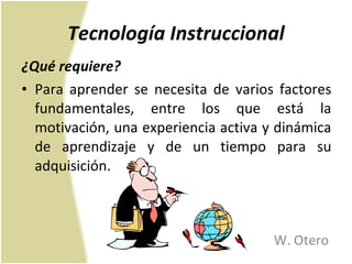 Tecnología Instruccional ¿Qué requiere? Para aprender se necesita de varios factores fundamentales, entre los que está la motivación, una experiencia activa y dinámica de aprendizaje y de un tiempo para su adquisición. W. Otero 