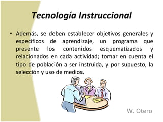 Tecnología Instruccional Además, se deben establecer objetivos generales y específicos de aprendizaje, un programa que presente los contenidos esquematizados y relacionados en cada actividad; tomar en cuenta el tipo de población a ser instruida, y por supuesto, la selección y uso de medios.  W. Otero 