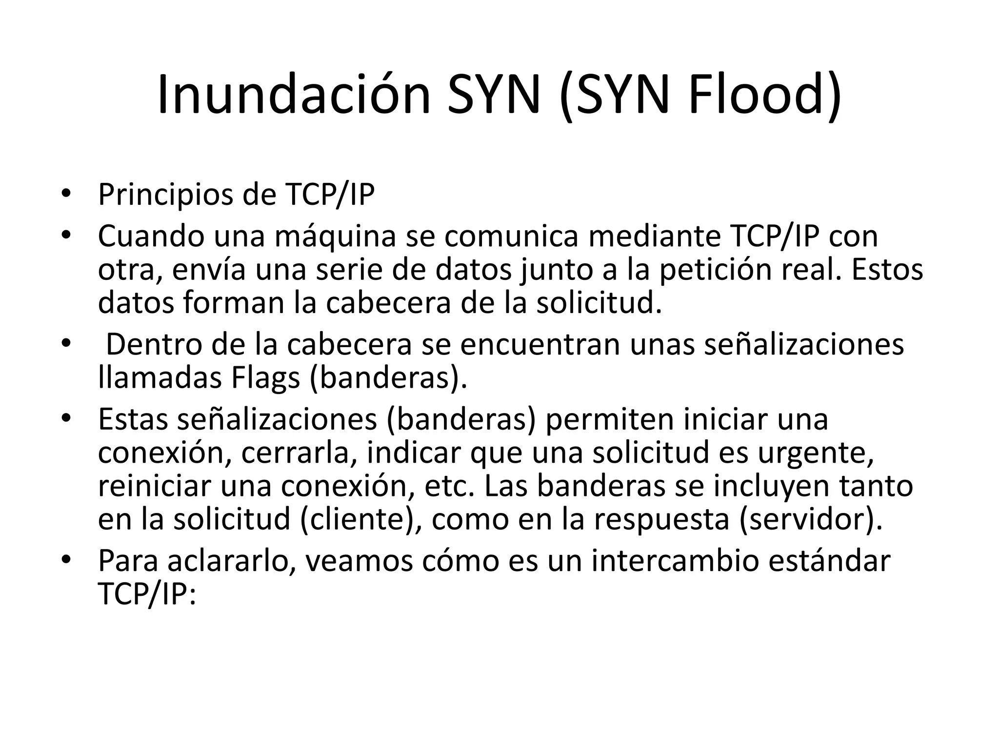 Inundación SYN (SYN Flood)Principios de TCP/IPCuando una máquina se comunica mediante TCP/IP con otra, envía una serie de datos junto a la petición real. Estos datos forman la cabecera de la solicitud. Dentro de la cabecera se encuentran unas señalizaciones llamadas Flags (banderas). Estas señalizaciones (banderas) permiten iniciar una conexión, cerrarla, indicar que una solicitud es urgente, reiniciar una conexión, etc. Las banderas se incluyen tanto en la solicitud (cliente), como en la respuesta (servidor).Para aclararlo, veamos cómo es un intercambio estándar TCP/IP: