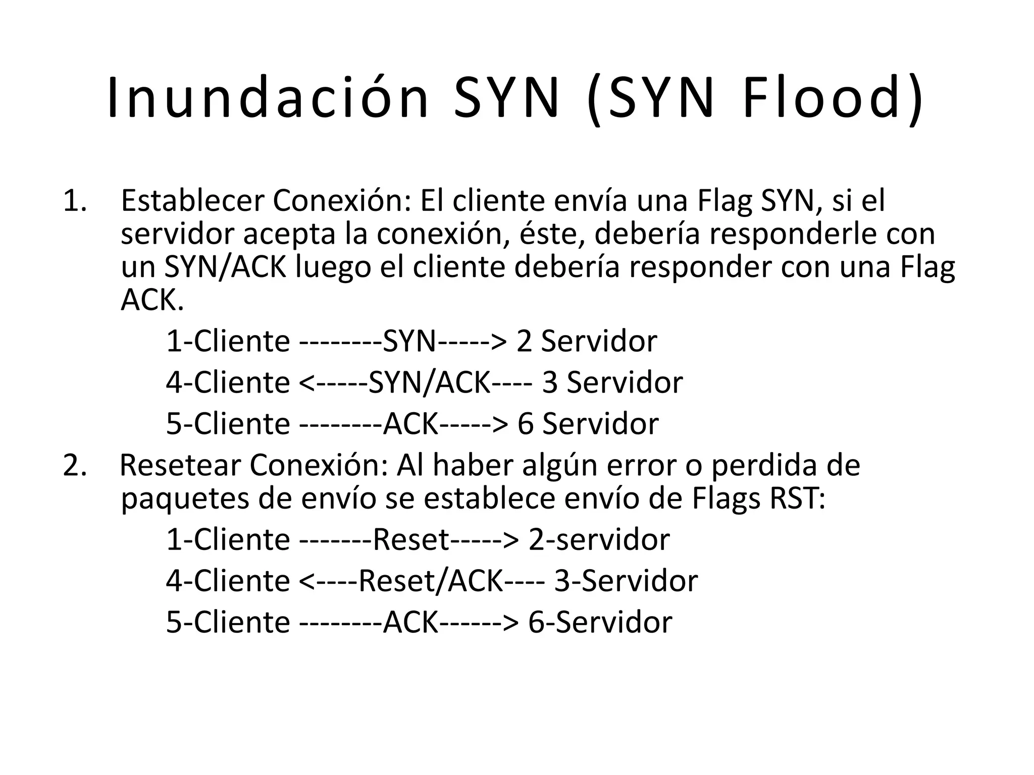 Inundación SYN (SYN Flood)Establecer Conexión: El cliente envía una Flag SYN, si el servidor acepta la conexión, éste, debería responderle con un SYN/ACK luego el cliente debería responder con una Flag ACK.		1-Cliente --------SYN-----> 2 Servidor		4-Cliente <-----SYN/ACK---- 3 Servidor		5-Cliente --------ACK-----> 6 Servidor2.    Resetear Conexión: Al haber algún error o perdida de paquetes de envío se establece envío de Flags RST:		1-Cliente -------Reset-----> 2-servidor 		4-Cliente <----Reset/ACK---- 3-Servidor		5-Cliente --------ACK------> 6-Servidor 