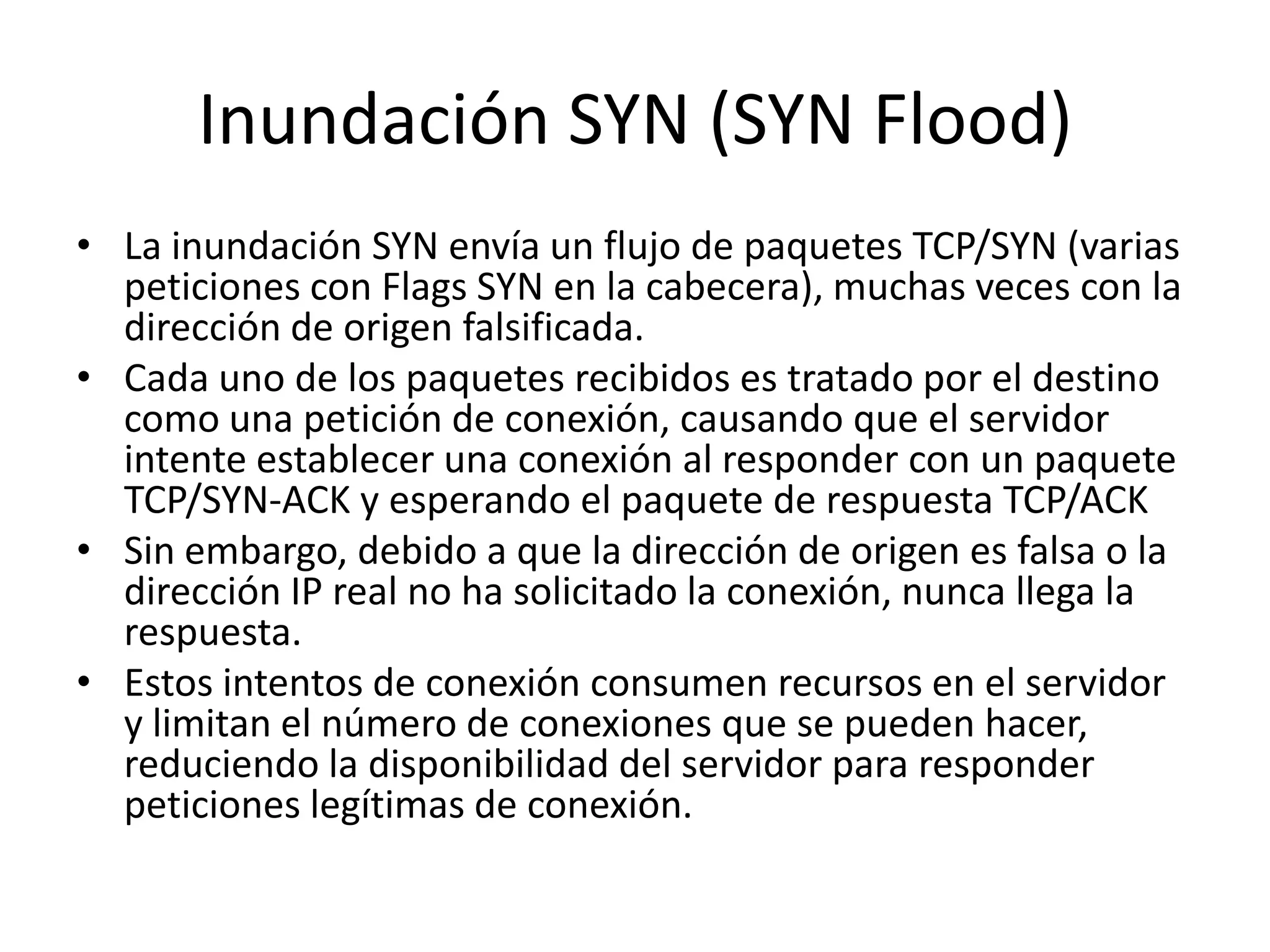 Inundación SYN (SYN Flood)La inundación SYN envía un flujo de paquetes TCP/SYN (varias peticiones con Flags SYN en la cabecera), muchas veces con la dirección de origen falsificada. Cada uno de los paquetes recibidos es tratado por el destino como una petición de conexión, causando que el servidor intente establecer una conexión al responder con un paquete TCP/SYN-ACK y esperando el paquete de respuesta TCP/ACK Sin embargo, debido a que la dirección de origen es falsa o la dirección IP real no ha solicitado la conexión, nunca llega la respuesta.Estos intentos de conexión consumen recursos en el servidor y limitan el número de conexiones que se pueden hacer, reduciendo la disponibilidad del servidor para responder peticiones legítimas de conexión.