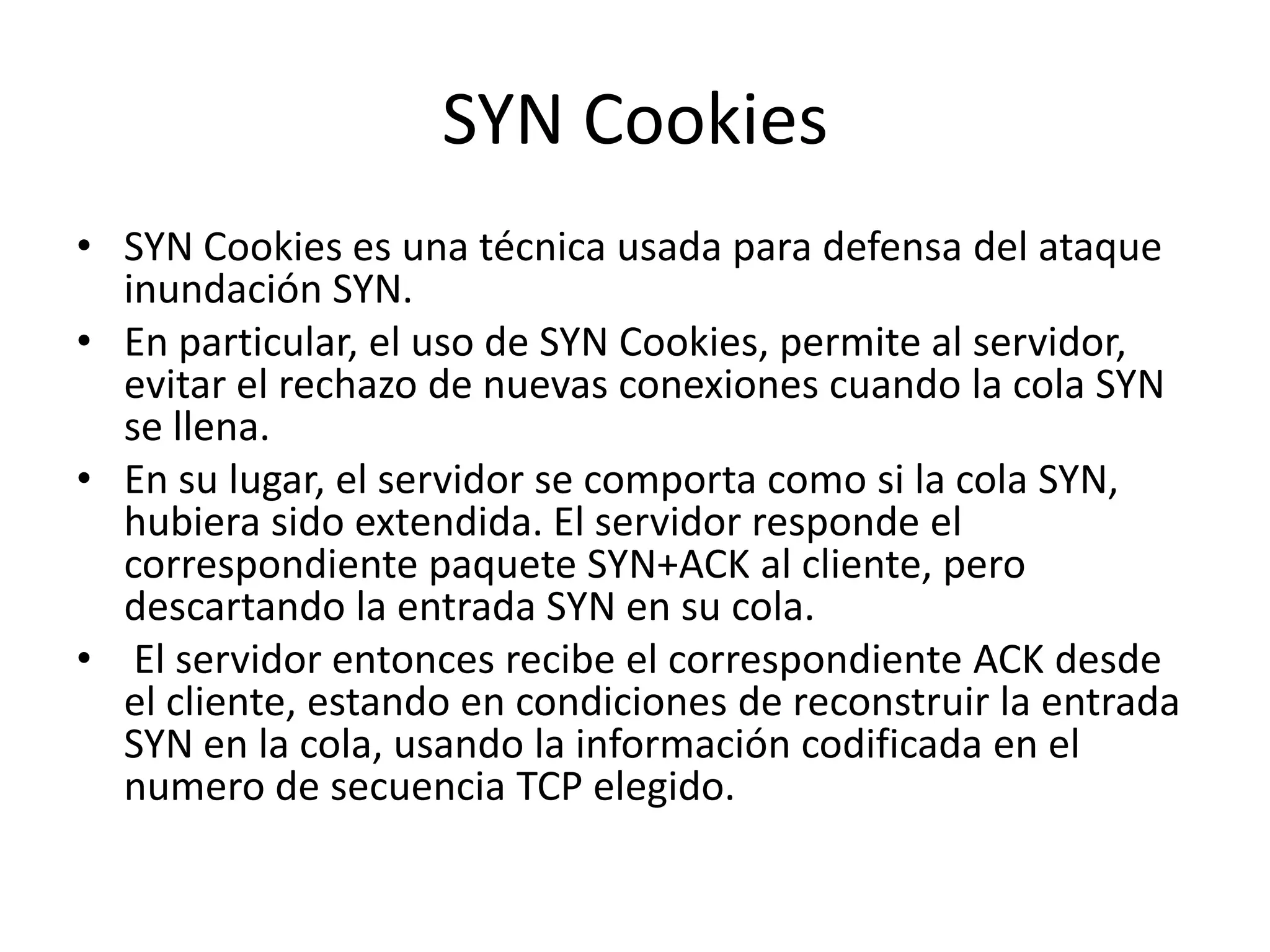 SYN CookiesSYN Cookies es una técnica usada para defensa del ataque inundación SYN. En particular, el uso de SYN Cookies, permite al servidor, evitar el rechazo de nuevas conexiones cuando la cola SYN se llena.En su lugar, el servidor se comporta como si la cola SYN, hubiera sido extendida. El servidor responde el correspondiente paquete SYN+ACK al cliente, pero descartando la entrada SYN en su cola. El servidor entonces recibe el correspondiente ACK desde el cliente, estando en condiciones de reconstruir la entrada SYN en la cola, usando la información codificada en el numero de secuencia TCP elegido.