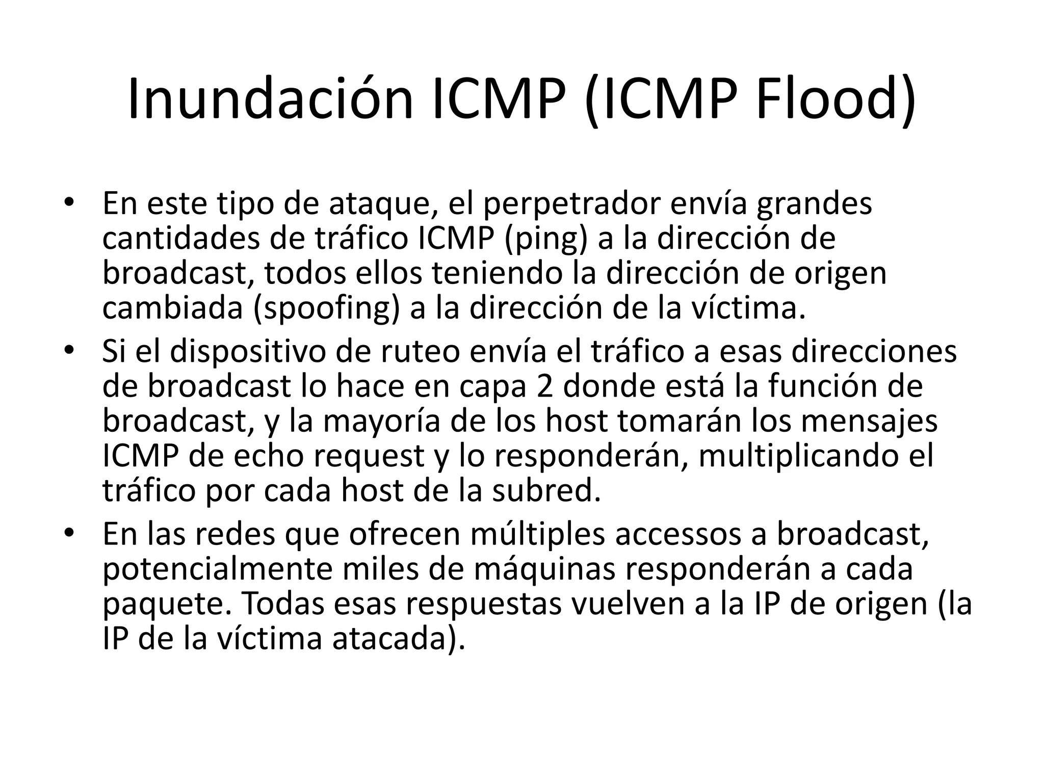 Inundación ICMP (ICMP Flood)En este tipo de ataque, el perpetrador envía grandes cantidades de tráfico ICMP (ping) a la dirección de broadcast, todos ellos teniendo la dirección de origen cambiada (spoofing) a la dirección de la víctima.Si el dispositivo de ruteo envía el tráfico a esas direcciones de broadcast lo hace en capa 2 donde está la función de broadcast, y la mayoría de los host tomarán los mensajes ICMP de echo request y lo responderán, multiplicando el tráfico por cada host de la subred.En las redes que ofrecen múltiples accessos a broadcast, potencialmente miles de máquinas responderán a cada paquete. Todas esas respuestas vuelven a la IP de origen (la IP de la víctima atacada).