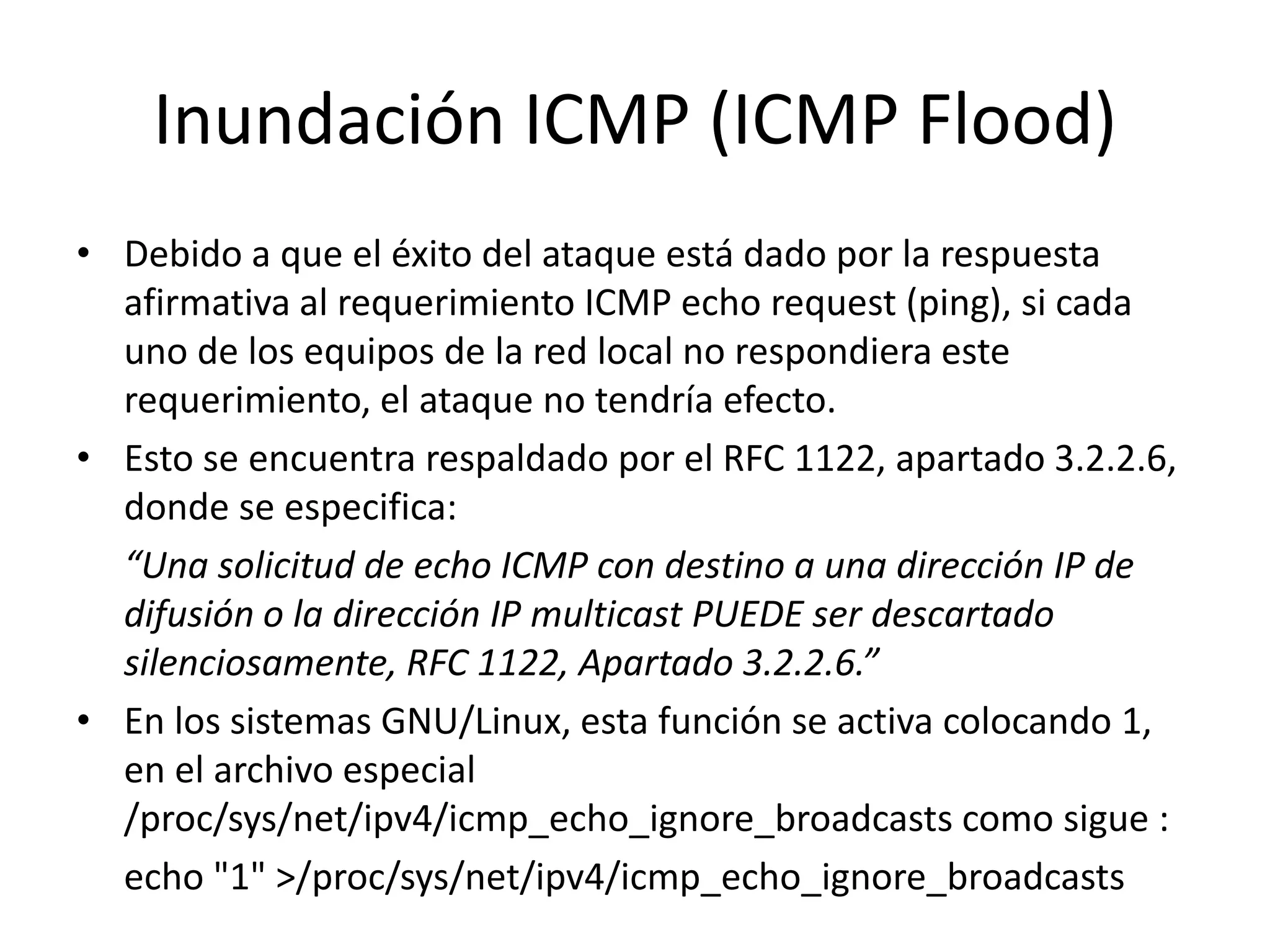 Inundación ICMP (ICMP Flood)Debido a que el éxito del ataque está dado por la respuesta afirmativa al requerimiento ICMP echo request (ping), si cada uno de los equipos de la red local no respondiera este requerimiento, el ataque no tendría efecto.Esto se encuentra respaldado por el RFC 1122, apartado 3.2.2.6, donde se especifica:	“Una solicitud de echo ICMP con destino a una dirección IP de difusión o la dirección IP multicast PUEDE ser descartado silenciosamente, RFC 1122, Apartado 3.2.2.6.”En los sistemas GNU/Linux, esta función se activa colocando 1, en el archivo especial /proc/sys/net/ipv4/icmp_echo_ignore_broadcasts como sigue :	echo "1" >/proc/sys/net/ipv4/icmp_echo_ignore_broadcasts