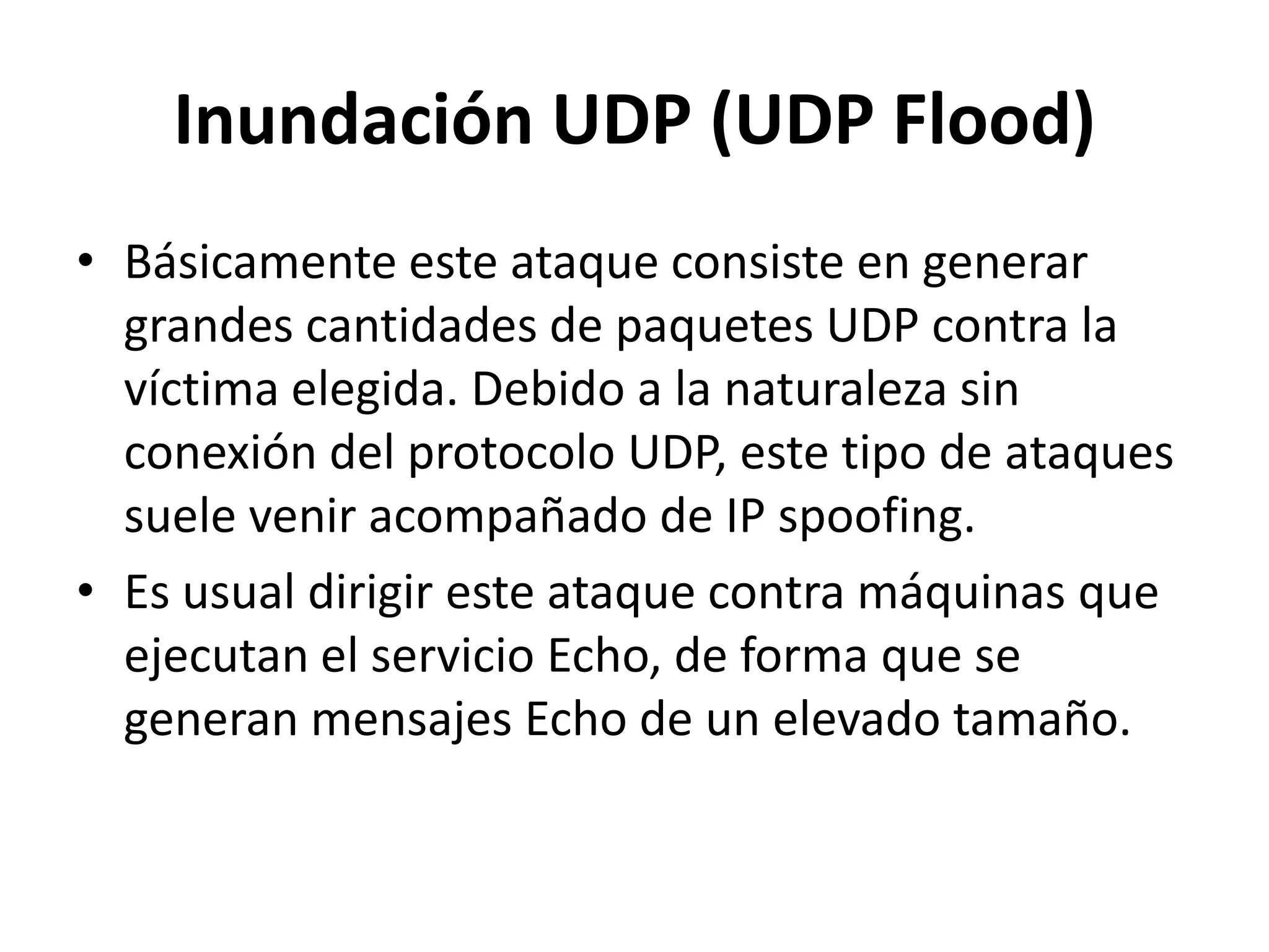 Inundación UDP (UDP Flood)Básicamente este ataque consiste en generar grandes cantidades de paquetes UDP contra la víctima elegida. Debido a la naturaleza sin conexión del protocolo UDP, este tipo de ataques suele venir acompañado de IP spoofing.Es usual dirigir este ataque contra máquinas que ejecutan el servicio Echo, de forma que se generan mensajes Echo de un elevado tamaño.