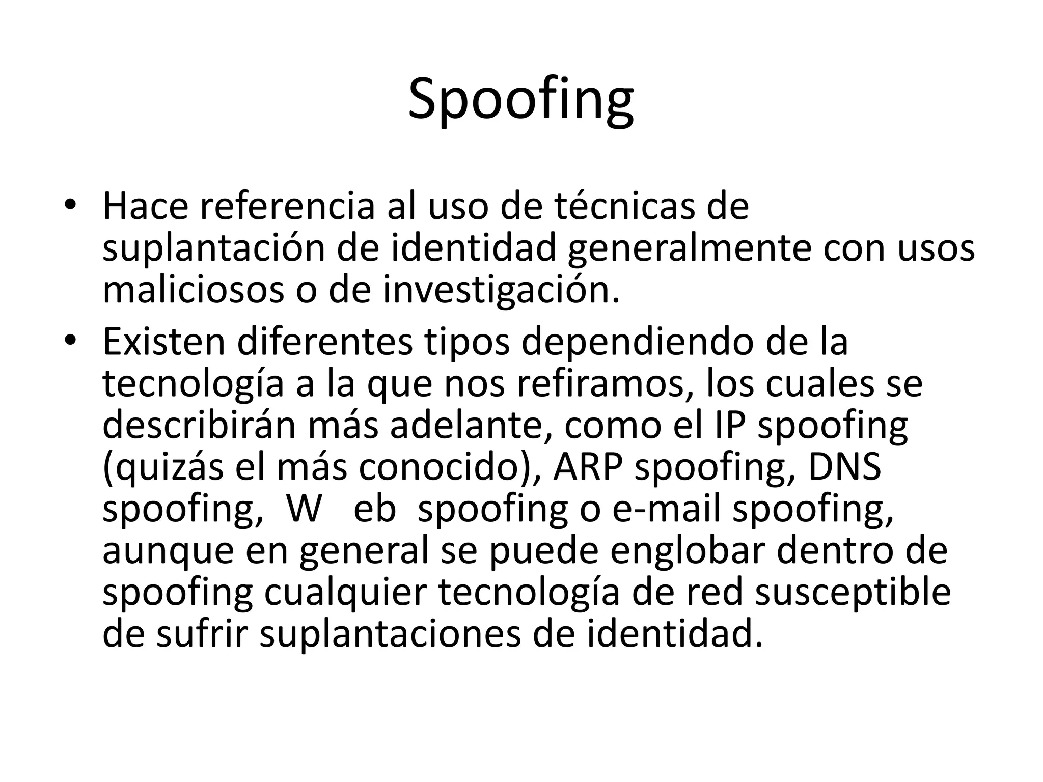 SpoofingHace referencia al uso de técnicas de suplantación de identidad generalmente con usos maliciosos o de investigación.Existen diferentes tipos dependiendo de la tecnología a la que nos refiramos, los cuales se describirán más adelante, como el IP spoofing (quizás el más conocido), ARP spoofing, DNS spoofing,  W   ebspoofing o e-mail spoofing, aunque en general se puede englobar dentro de spoofing cualquier tecnología de red susceptible de sufrir suplantaciones de identidad.