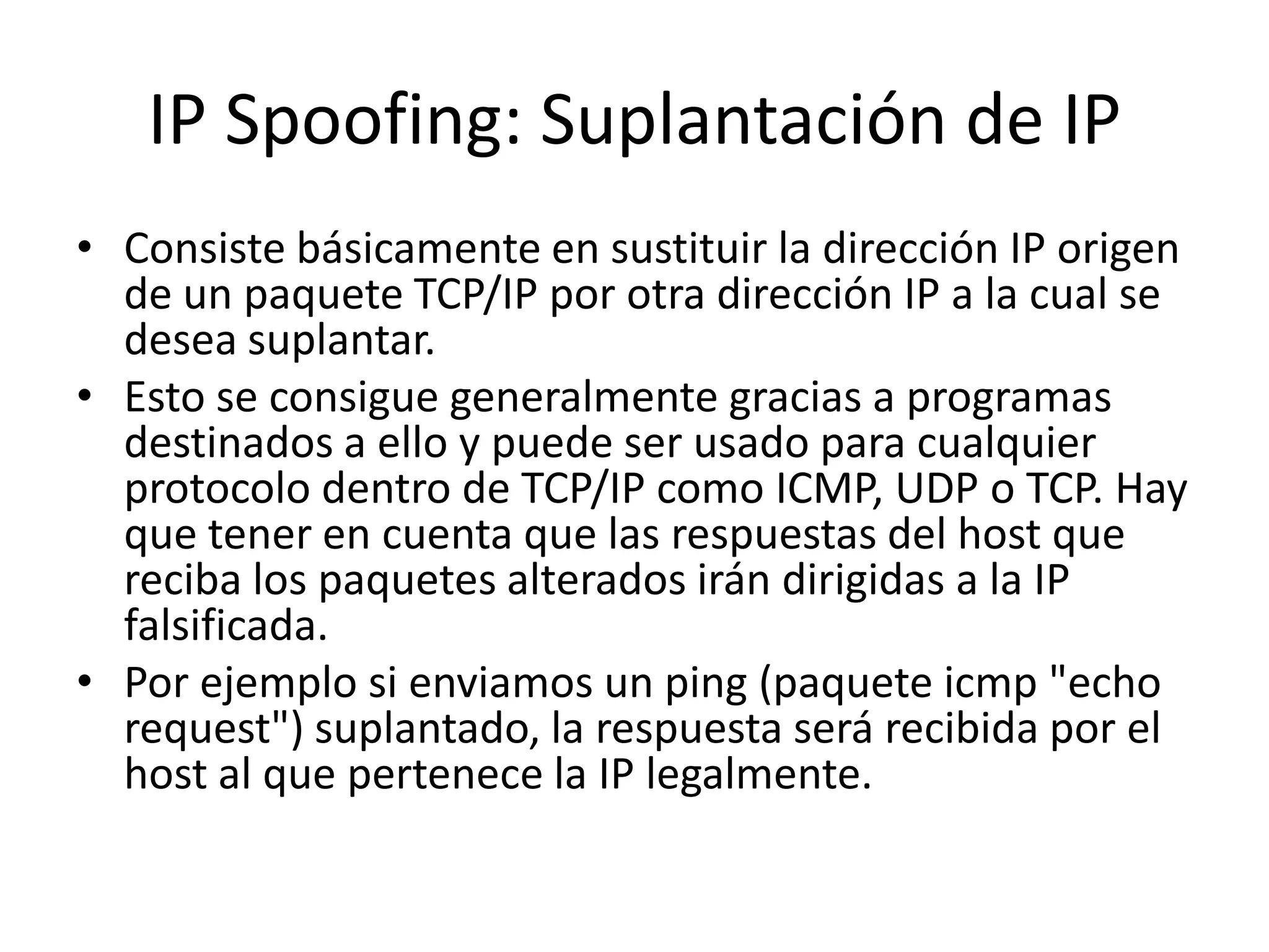 IP Spoofing: Suplantación de IPConsiste básicamente en sustituir la dirección IP origen de un paquete TCP/IP por otra dirección IP a la cual se desea suplantar. Esto se consigue generalmente gracias a programas destinados a ello y puede ser usado para cualquier protocolo dentro de TCP/IP como ICMP, UDP o TCP. Hay que tener en cuenta que las respuestas del host que reciba los paquetes alterados irán dirigidas a la IP falsificada. Por ejemplo si enviamos un ping (paquete icmp "echo request") suplantado, la respuesta será recibida por el host al que pertenece la IP legalmente. 