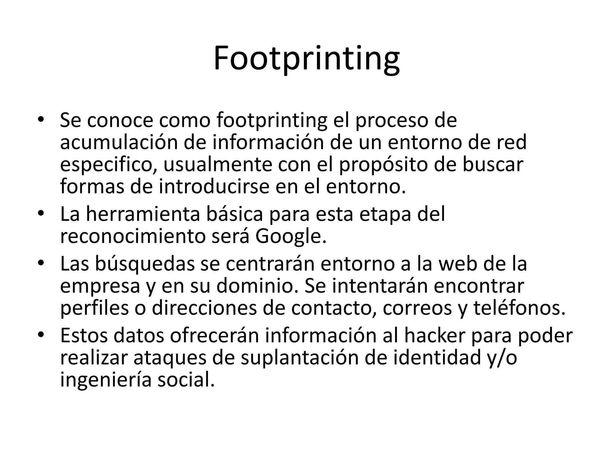 FootprintingSe conoce como footprinting el proceso de acumulación de información de un entorno de red especifico, usualmente con el propósito de buscar formas de introducirse en el entorno.La herramienta básica para esta etapa del reconocimiento será Google.Las búsquedas se centrarán entorno a la web de la empresa y en su dominio. Se intentarán encontrar perfiles o direcciones de contacto, correos y teléfonos. Estos datos ofrecerán información al hacker para poder realizar ataques de suplantación de identidad y/o ingeniería social. 