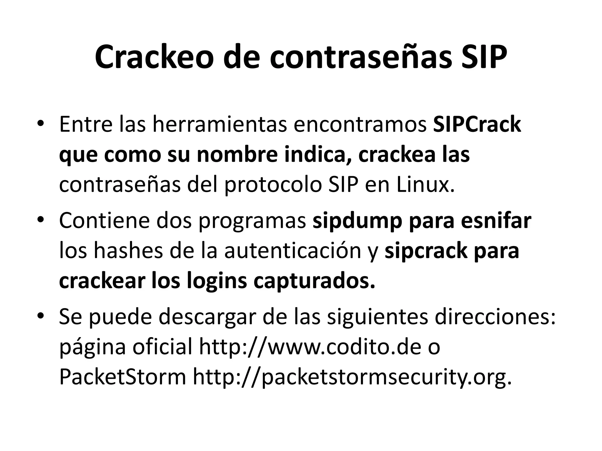 Crackeo de contraseñas SIPEntre las herramientas encontramos SIPCrack que como su nombre indica, crackea las contraseñas del protocolo SIP en Linux.Contiene dos programas sipdump para esnifar los hashes de la autenticación y sipcrack para crackear los logins capturados.Se puede descargar de las siguientes direcciones: página oficial http://www.codito.de o PacketStorm http://packetstormsecurity.org.