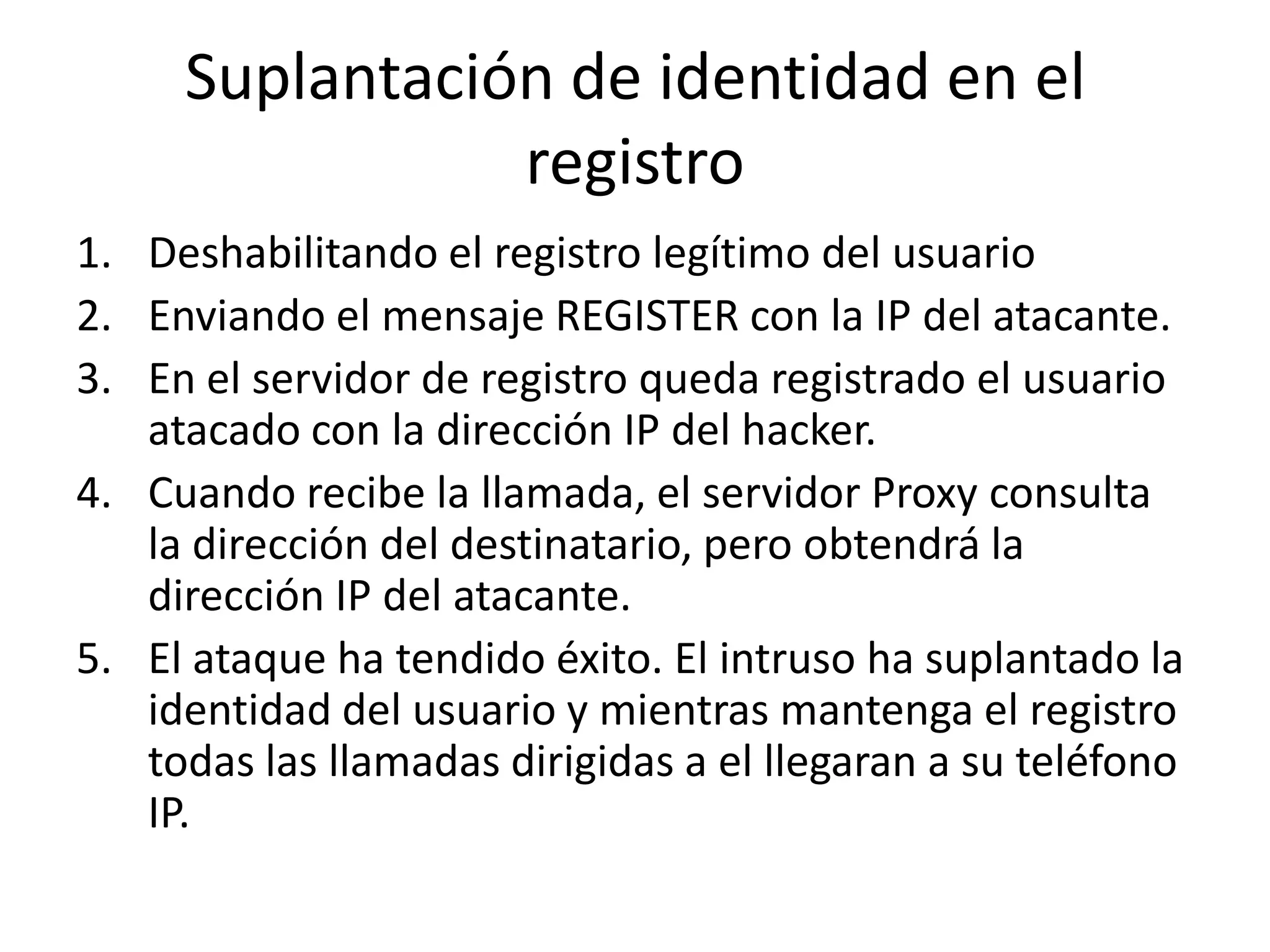 Suplantación de identidad en el registroDeshabilitando el registro legítimo del usuarioEnviando el mensaje REGISTER con la IP del atacante.En el servidor de registro queda registrado el usuario atacado con la dirección IP del hacker.Cuando recibe la llamada, el servidor Proxy consulta la dirección del destinatario, pero obtendrá la dirección IP del atacante.El ataque ha tendido éxito. El intruso ha suplantado la identidad del usuario y mientras mantenga el registro todas las llamadas dirigidas a el llegaran a su teléfono IP.