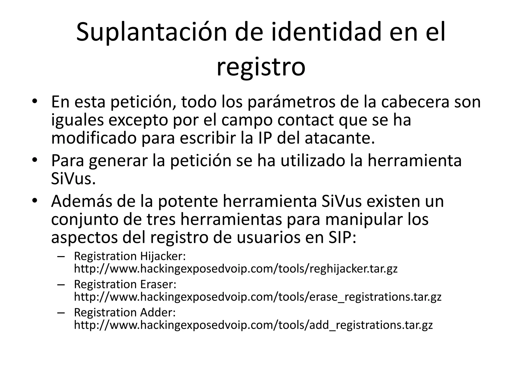 Suplantación de identidad en el registroEn esta petición, todo los parámetros de la cabecera son iguales excepto por el campo contact que se ha modificado para escribir la IP del atacante. Para generar la petición se ha utilizado la herramienta SiVus.Además de la potente herramienta SiVus existen un conjunto de tres herramientas para manipular los aspectos del registro de usuarios en SIP:RegistrationHijacker: http://www.hackingexposedvoip.com/tools/reghijacker.tar.gzRegistrationEraser: http://www.hackingexposedvoip.com/tools/erase_registrations.tar.gzRegistrationAdder: http://www.hackingexposedvoip.com/tools/add_registrations.tar.gz