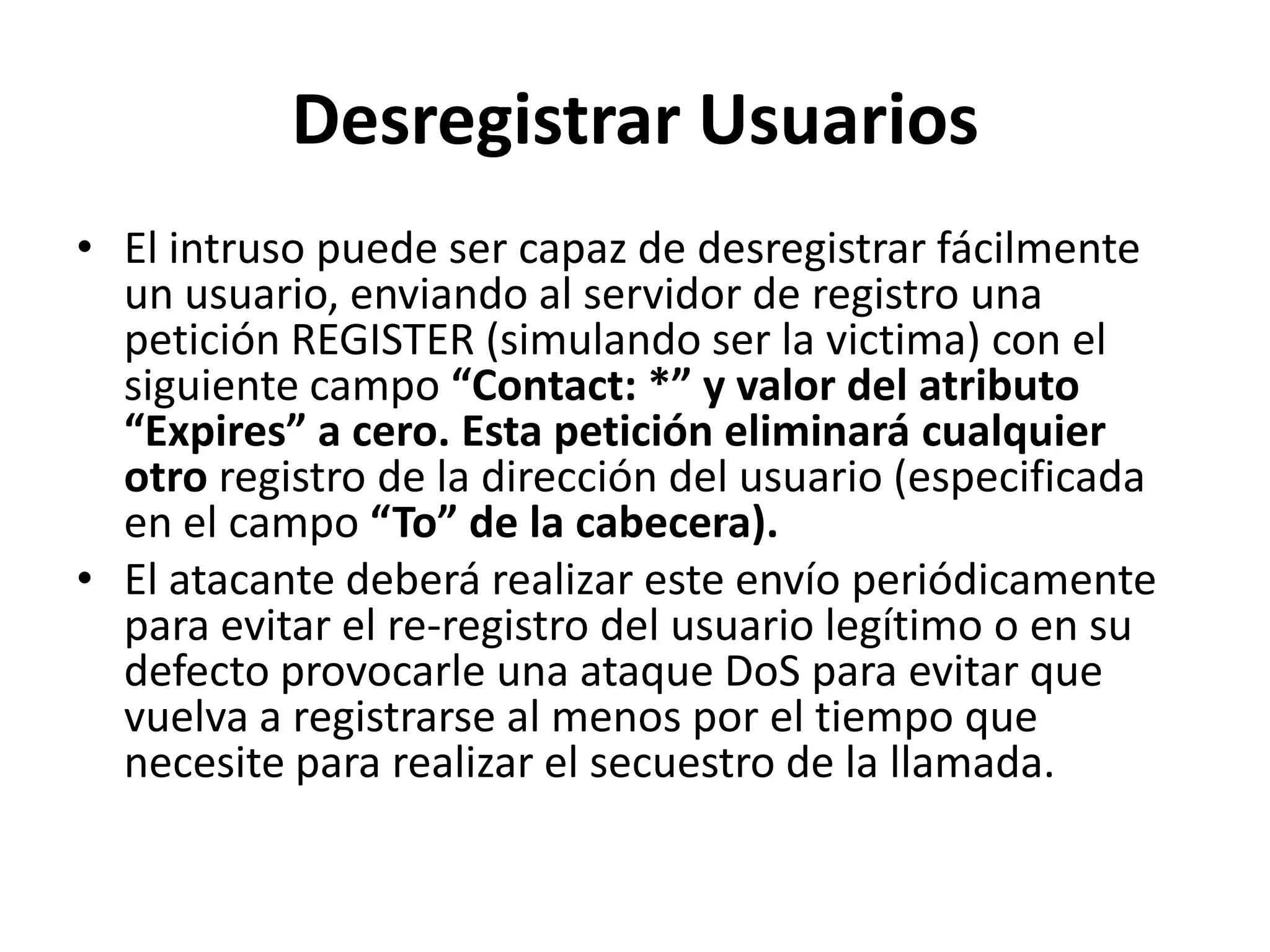 Desregistrar UsuariosEl intruso puede ser capaz de desregistrar fácilmente un usuario, enviando al servidor de registro una petición REGISTER (simulando ser la victima) con el siguiente campo “Contact: *” y valor del atributo “Expires” a cero. Esta petición eliminará cualquier otro registro de la dirección del usuario (especificada en el campo “To” de la cabecera).El atacante deberá realizar este envío periódicamente para evitar el re-registro del usuario legítimo o en su defecto provocarle una ataque DoS para evitar que vuelva a registrarse al menos por el tiempo que necesite para realizar el secuestro de la llamada.