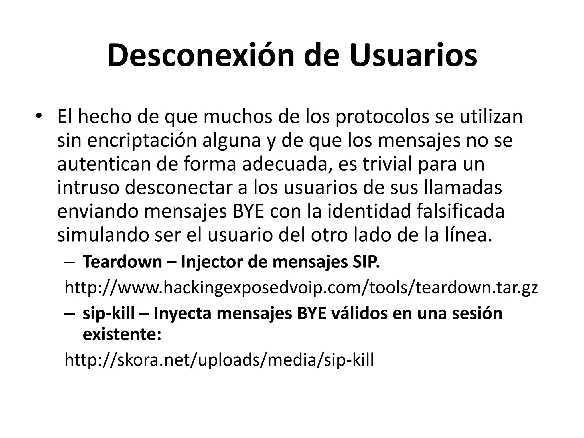 Desconexión de UsuariosEl hecho de que muchos de los protocolos se utilizan sin encriptación alguna y de que los mensajes no se autentican de forma adecuada, es trivial para un intruso desconectar a los usuarios de sus llamadas enviando mensajes BYE con la identidad falsificada simulando ser el usuario del otro lado de la línea.Teardown – Injector de mensajes SIP.http://www.hackingexposedvoip.com/tools/teardown.tar.gzsip-kill – Inyecta mensajes BYE válidos en una sesión existente:http://skora.net/uploads/media/sip-kill