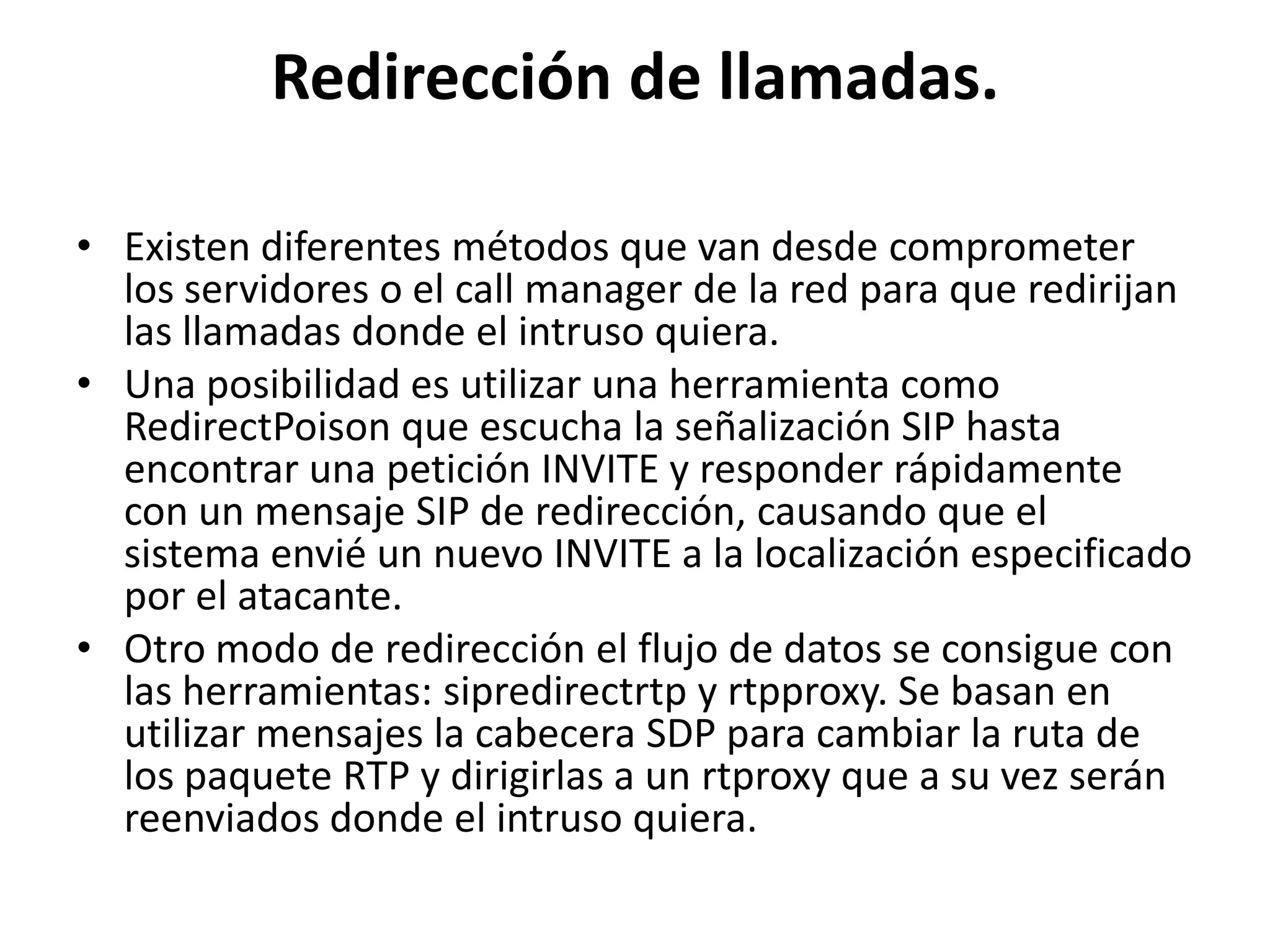 Redirección de llamadas.Existen diferentes métodos que van desde comprometer los servidores o el call manager de la red para que redirijan las llamadas donde el intruso quiera.Una posibilidad es utilizar una herramienta como RedirectPoison que escucha la señalización SIP hasta encontrar una petición INVITE y responder rápidamente con un mensaje SIP de redirección, causando que el sistema envié un nuevo INVITE a la localización especificado por el atacante.Otro modo de redirección el flujo de datos se consigue con las herramientas: sipredirectrtp y rtpproxy. Se basan en utilizar mensajes la cabecera SDP para cambiar la ruta de los paquete RTP y dirigirlas a un rtproxy que a su vez serán reenviados donde el intruso quiera.