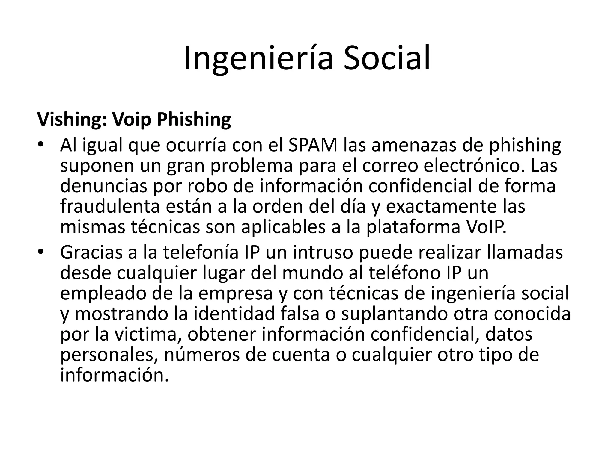Ingeniería SocialVishing: VoipPhishingAl igual que ocurría con el SPAM las amenazas de phishing suponen un gran problema para el correo electrónico. Las denuncias por robo de información confidencial de forma fraudulenta están a la orden del día y exactamente las mismas técnicas son aplicables a la plataforma VoIP. Gracias a la telefonía IP un intruso puede realizar llamadas desde cualquier lugar del mundo al teléfono IP un empleado de la empresa y con técnicas de ingeniería social y mostrando la identidad falsa o suplantando otra conocida por la victima, obtener información confidencial, datos personales, números de cuenta o cualquier otro tipo de información. 