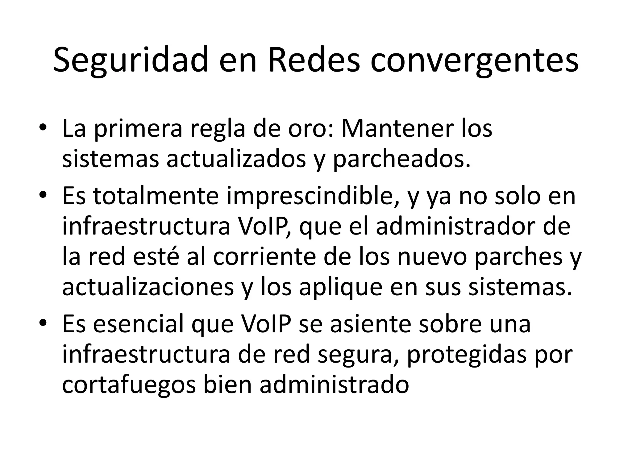 Seguridad en Redes convergentesLa primera regla de oro: Mantener los sistemas actualizados y parcheados. Es totalmente imprescindible, y ya no solo en infraestructura VoIP, que el administrador de la red esté al corriente de los nuevo parches y actualizaciones y los aplique en sus sistemas.Es esencial que VoIP se asiente sobre una infraestructura de red segura, protegidas por cortafuegos bien administrado