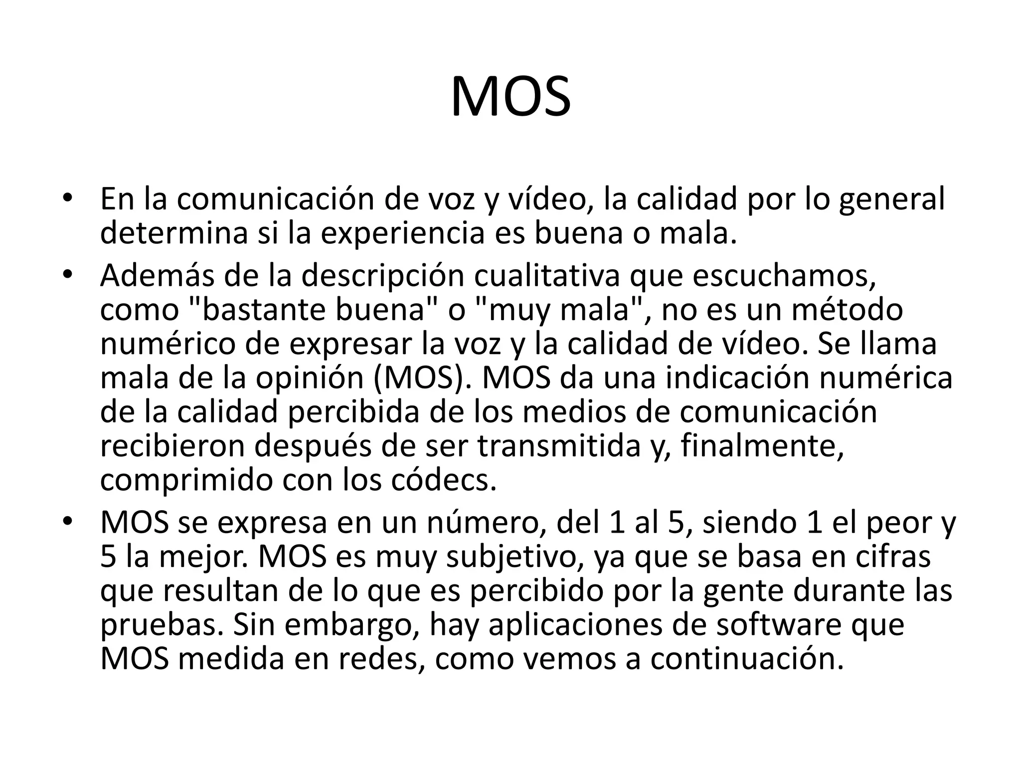 MOSEn la comunicación de voz y vídeo, la calidad por lo general determina si la experiencia es buena o mala. Además de la descripción cualitativa que escuchamos, como "bastante buena" o "muy mala", no es un método numérico de expresar la voz y la calidad de vídeo. Se llama mala de la opinión (MOS). MOS da una indicación numérica de la calidad percibida de los medios de comunicación recibieron después de ser transmitida y, finalmente, comprimido con los códecs.MOS se expresa en un número, del 1 al 5, siendo 1 el peor y 5 la mejor. MOS es muy subjetivo, ya que se basa en cifras que resultan de lo que es percibido por la gente durante las pruebas. Sin embargo, hay aplicaciones de software que MOS medida en redes, como vemos a continuación.