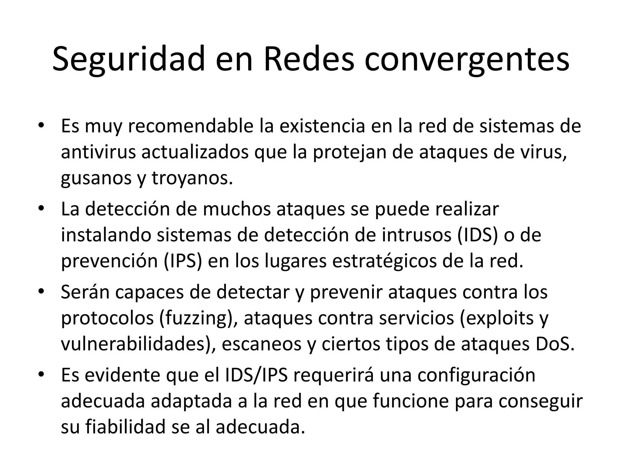Seguridad en Redes convergentesEs muy recomendable la existencia en la red de sistemas de antivirus actualizados que la protejan de ataques de virus, gusanos y troyanos. La detección de muchos ataques se puede realizar instalando sistemas de detección de intrusos (IDS) o de prevención (IPS) en los lugares estratégicos de la red. Serán capaces de detectar y prevenir ataques contra los protocolos (fuzzing), ataques contra servicios (exploits y vulnerabilidades), escaneos y ciertos tipos de ataques DoS.Es evidente que el IDS/IPS requerirá una configuración adecuada adaptada a la red en que funcione para conseguir su fiabilidad se al adecuada.