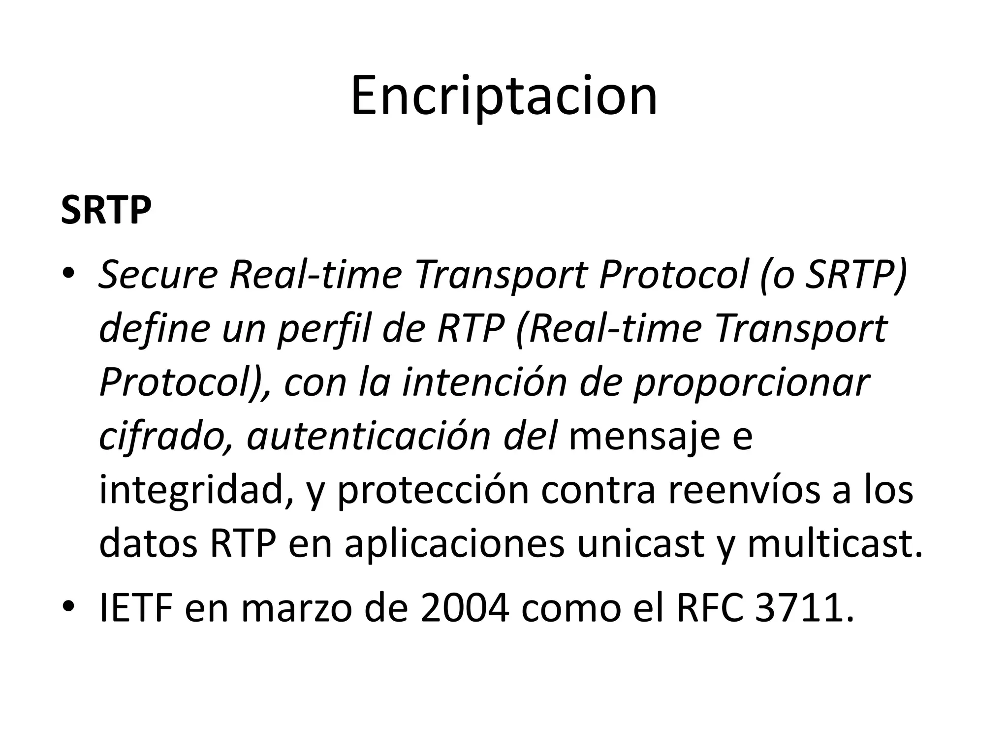 EncriptacionSRTPSecure Real-time Transport Protocol (o SRTP) define un perfil de RTP (Real-time Transport Protocol), con la intención de proporcionar cifrado, autenticación del mensaje e integridad, y protección contra reenvíos a los datos RTP en aplicaciones unicasty multicast.IETFen marzo de 2004 como el RFC 3711.