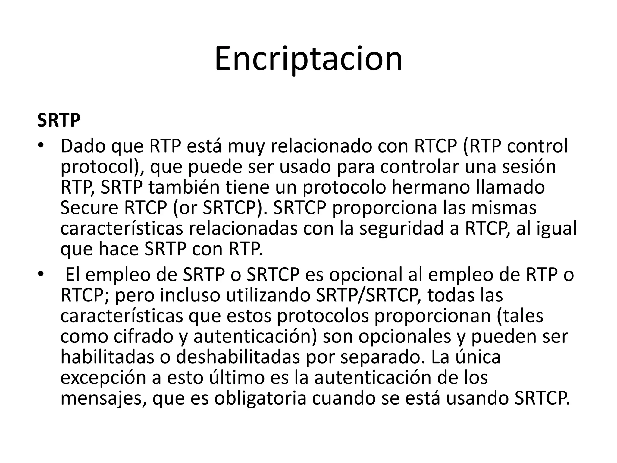 EncriptacionSRTPDado que RTP está muy relacionado con RTCP (RTP control protocol), que puede ser usado para controlar una sesión RTP, SRTP también tiene un protocolo hermano llamado Secure RTCP (orSRTCP). SRTCP proporciona las mismas características relacionadas con la seguridad a RTCP, al igual que hace SRTP con RTP.El empleo de SRTP o SRTCP es opcional al empleo de RTP o RTCP; pero incluso utilizando SRTP/SRTCP, todas las características que estos protocolos proporcionan (tales como cifrado y autenticación) son opcionales y pueden ser habilitadas o deshabilitadas por separado. La única excepción a esto último es la autenticación de los mensajes, que es obligatoria cuando se está usando SRTCP.
