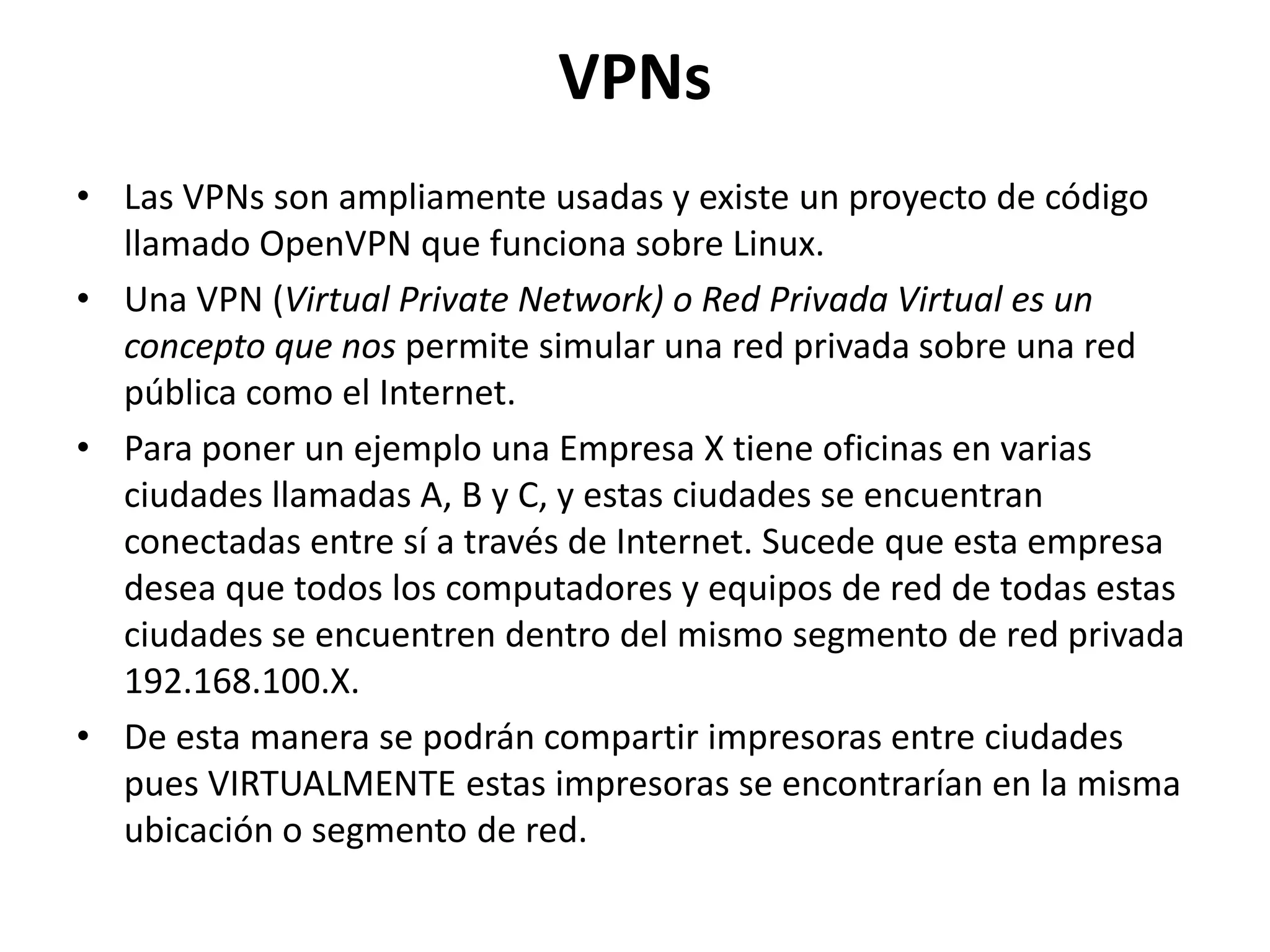 VPNsLas VPNs son ampliamente usadas y existe un proyecto de código llamado OpenVPN que funciona sobre Linux.Una VPN (Virtual Private Network) o Red Privada Virtual es un concepto que nos permite simular una red privada sobre una red pública como el Internet. Para poner un ejemplo una Empresa X tiene oficinas en varias ciudades llamadas A, B y C, y estas ciudades se encuentran conectadas entre sí a través de Internet. Sucede que esta empresa desea que todos los computadores y equipos de red de todas estas ciudades se encuentren dentro del mismo segmento de red privada 192.168.100.X. De esta manera se podrán compartir impresoras entre ciudades pues VIRTUALMENTE estas impresoras se encontrarían en la misma ubicación o segmento de red. 
