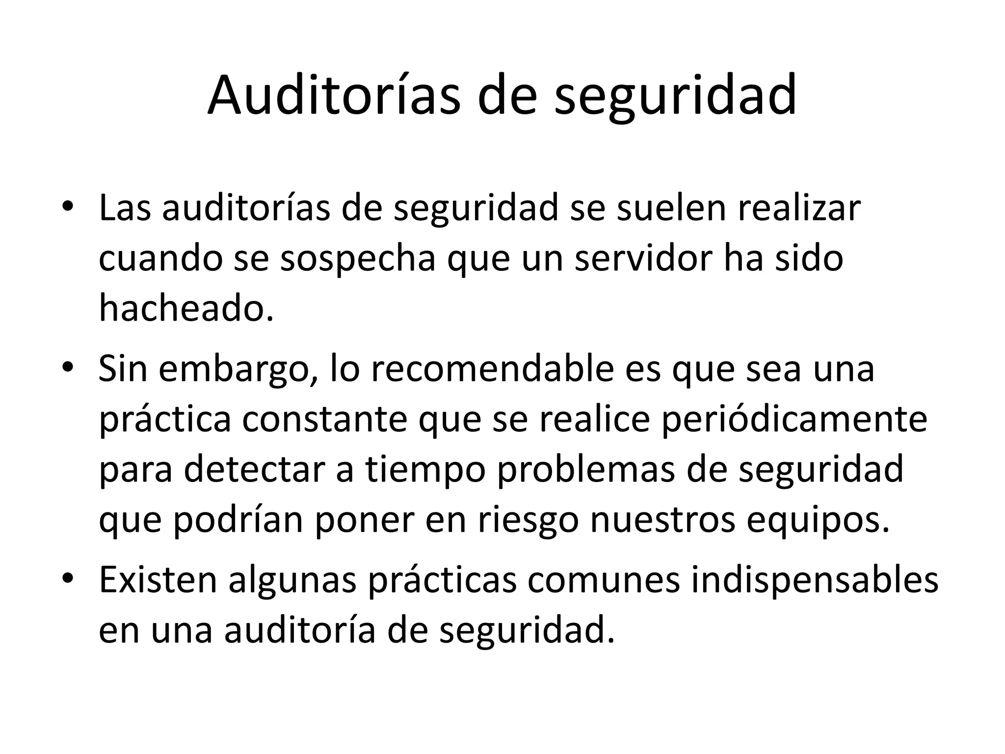 Auditorías de seguridadLas auditorías de seguridad se suelen realizar cuando se sospecha que un servidor ha sido hacheado.Sin embargo, lo recomendable es que sea una práctica constante que se realice periódicamente para detectar a tiempo problemas de seguridad que podrían poner en riesgo nuestros equipos.Existen algunas prácticas comunes indispensables en una auditoría de seguridad.