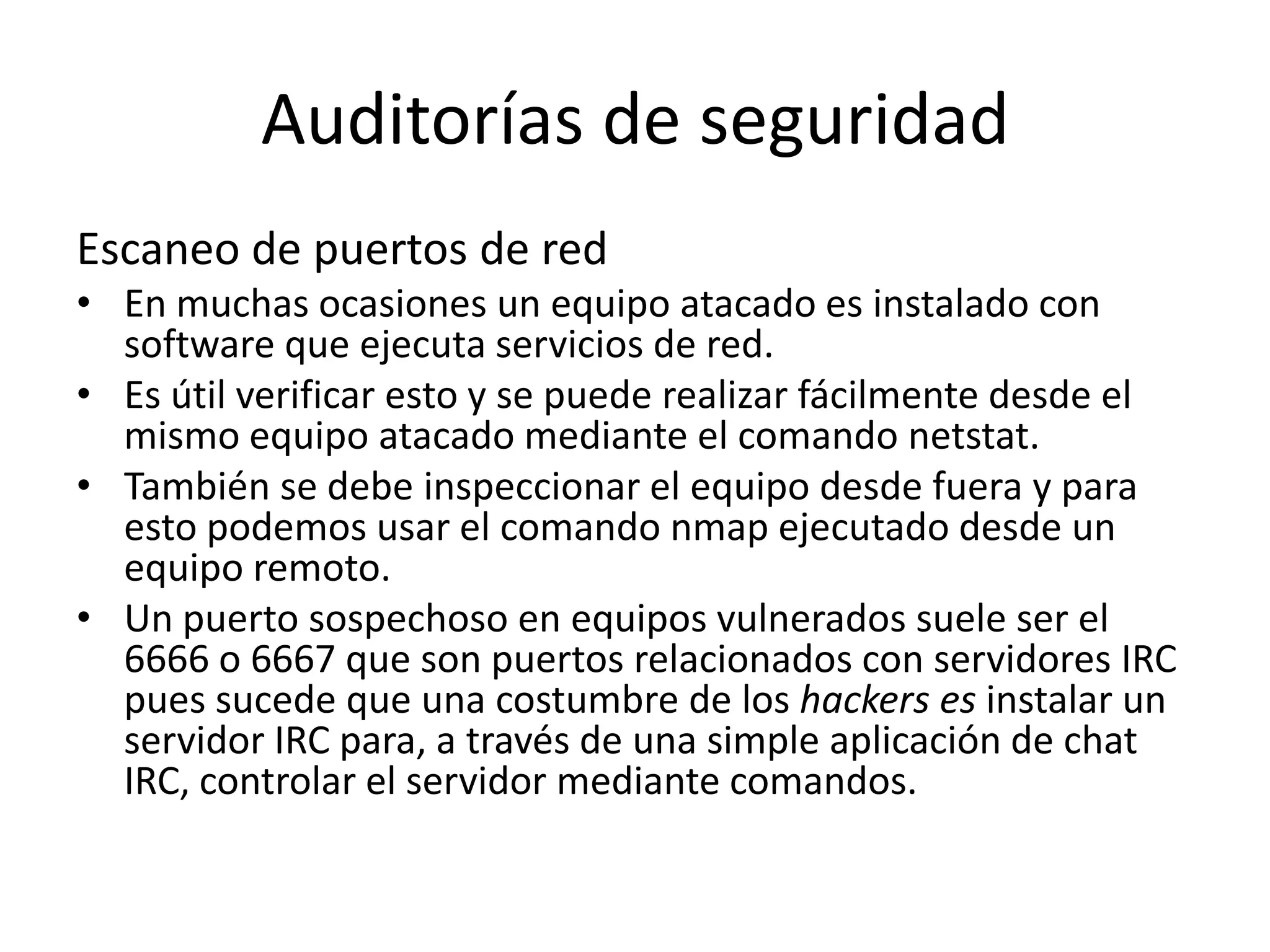 Auditorías de seguridadEscaneo de puertos de redEn muchas ocasiones un equipo atacado es instalado con software que ejecuta servicios de red. Es útil verificar esto y se puede realizar fácilmente desde el mismo equipo atacado mediante el comando netstat. También se debe inspeccionar el equipo desde fuera y para esto podemos usar el comando nmap ejecutado desde un equipo remoto.Un puerto sospechoso en equipos vulnerados suele ser el 6666 o 6667 que son puertos relacionados con servidores IRC pues sucede que una costumbre de los hackers es instalar un servidor IRC para, a través de una simple aplicación de chat IRC, controlar el servidor mediante comandos.