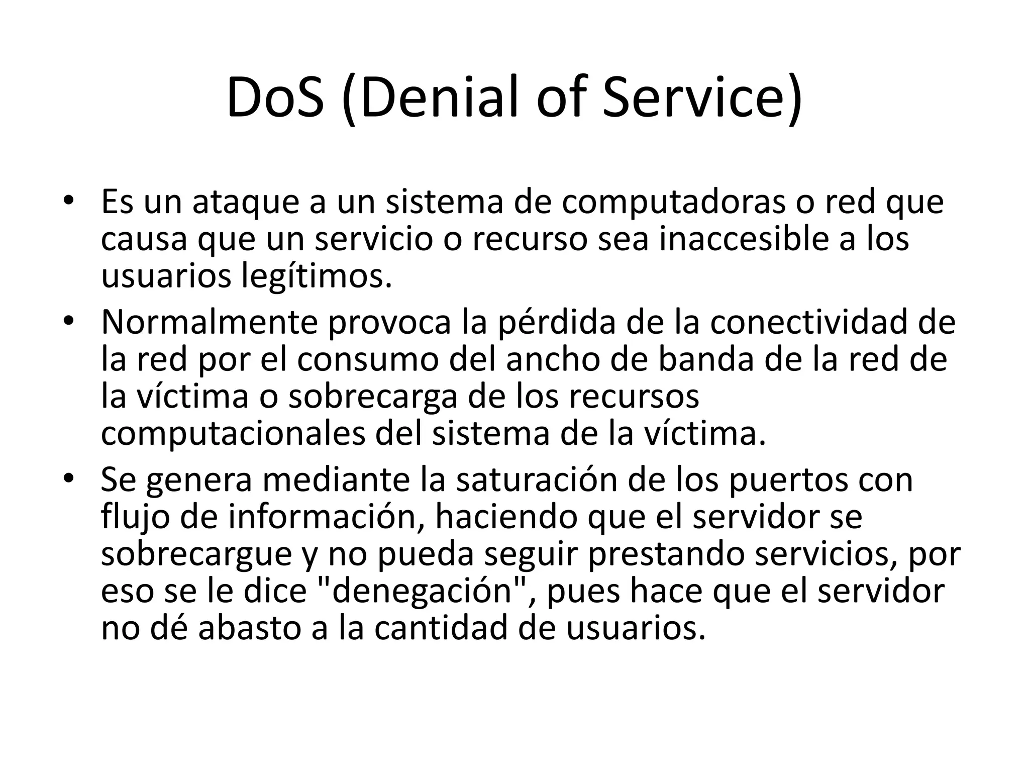 DoS (Denial of Service)Es un ataque a un sistema de computadoras o red que causa que un servicio o recurso sea inaccesible a los usuarios legítimos. Normalmente provoca la pérdida de la conectividad de la red por el consumo del ancho de banda de la red de la víctima o sobrecarga de los recursos computacionales del sistema de la víctima.Se genera mediante la saturación de los puertos con flujo de información, haciendo que el servidor se sobrecargue y no pueda seguir prestando servicios, por eso se le dice "denegación", pues hace que el servidor no dé abasto a la cantidad de usuarios. 
