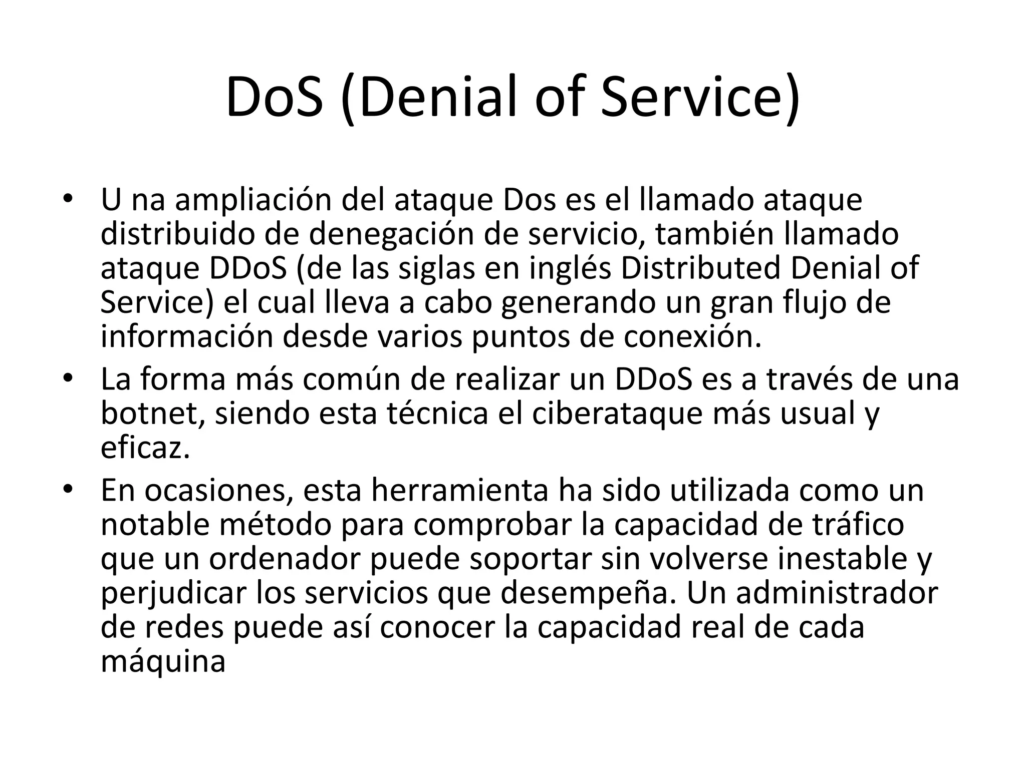 DoS (Denial of Service)U na ampliación del ataque Dos es el llamado ataque distribuido de denegación de servicio, también llamado ataque DDoS (de las siglas en inglés DistributedDenial of Service) el cual lleva a cabo generando un gran flujo de información desde varios puntos de conexión.La forma más común de realizar un DDoS es a través de una botnet, siendo esta técnica el ciberataque más usual y eficaz.En ocasiones, esta herramienta ha sido utilizada como un notable método para comprobar la capacidad de tráfico que un ordenador puede soportar sin volverse inestable y perjudicar los servicios que desempeña. Un administrador de redes puede así conocer la capacidad real de cada máquina