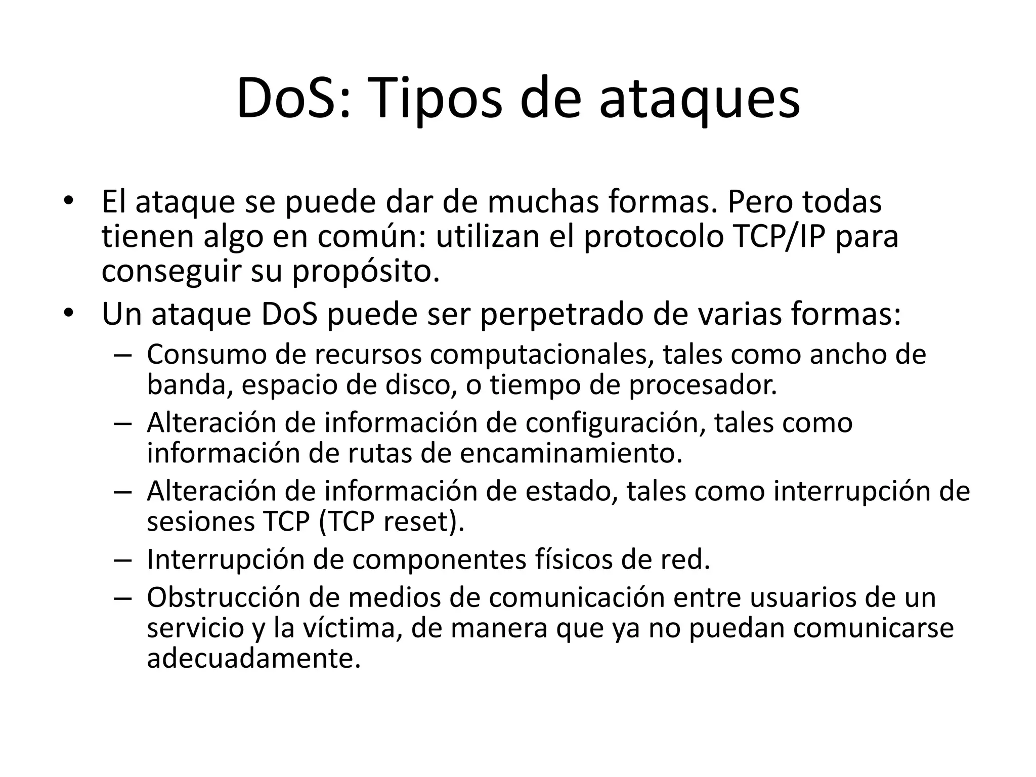 DoS: Tipos de ataquesEl ataque se puede dar de muchas formas. Pero todas tienen algo en común: utilizan el protocolo TCP/IP para conseguir su propósito.Un ataque DoS puede ser perpetrado de varias formas:Consumo de recursos computacionales, tales como ancho de banda, espacio de disco, o tiempo de procesador.Alteración de información de configuración, tales como información de rutas de encaminamiento.Alteración de información de estado, tales como interrupción de sesiones TCP (TCP reset).Interrupción de componentes físicos de red.Obstrucción de medios de comunicación entre usuarios de un servicio y la víctima, de manera que ya no puedan comunicarse adecuadamente.